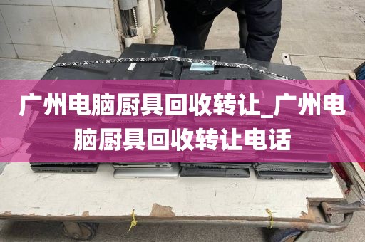 广州电脑厨具回收转让_广州电脑厨具回收转让电话