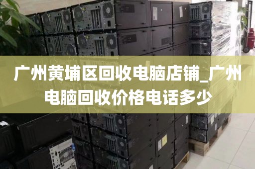 广州黄埔区回收电脑店铺_广州电脑回收价格电话多少