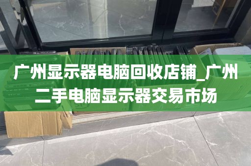 广州显示器电脑回收店铺_广州二手电脑显示器交易市场